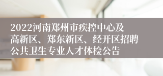 2022河南郑州市疾控中心及高新区、郑东新区、经开区招聘公共卫生专业人才体检公告