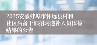 2025安徽蚌埠市怀远县村和社区后备干部招聘递补人员体检结果的公告