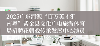 2025广东河源“百万英才汇南粤”紫金县文化广电旅游体育局招聘花朝戏传承发展中心演员拟聘用人员名单公示
