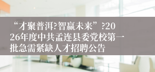“才聚普洱?智赢未来”?2026年度中共孟连县委党校第一批急需紧缺人才招聘公告