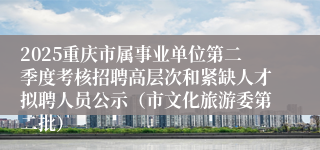 2025重庆市属事业单位第二季度考核招聘高层次和紧缺人才拟聘人员公示(市文化旅游委第二批)