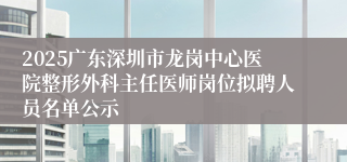 2025广东深圳市龙岗中心医院整形外科主任医师岗位拟聘人员名单公示
