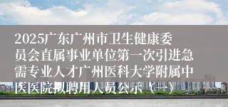 2025广东广州市卫生健康委员会直属事业单位第一次引进急需专业人才广州医科大学附属中医医院拟聘用人员公示（一）
