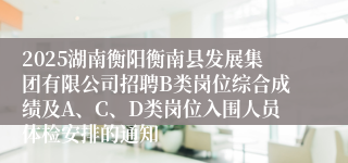 2025湖南衡阳衡南县发展集团有限公司招聘B类岗位综合成绩及A、C、D类岗位入围人员体检安排的通知
