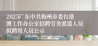 2025广东中共梅州市委台港澳工作办公室招聘劳务派遣人员拟聘用人员公示
