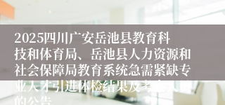 2025四川广安岳池县教育科技和体育局、岳池县人力资源和社会保障局教育系统急需紧缺专业人才引进体检结果及考察人员的公告