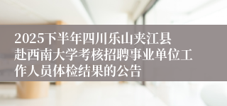 2025下半年四川乐山夹江县赴西南大学考核招聘事业单位工作人员体检结果的公告