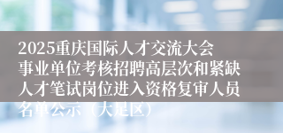 2025重庆国际人才交流大会事业单位考核招聘高层次和紧缺人才笔试岗位进入资格复审人员名单公示（大足区）
