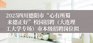 2025四川德阳市“心有所蜀 来德正好”校园招聘（大连理工大学专场）市本级招聘岗位拟聘人员的聘前公示