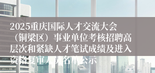 2025重庆国际人才交流大会(铜梁区)事业单位考核招聘高层次和紧缺人才笔试成绩及进入资格复审人员名单公示