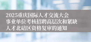 2025重庆国际人才交流大会事业单位考核招聘高层次和紧缺人才北碚区资格复审的通知