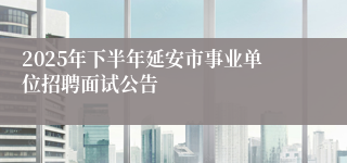 2025年下半年延安市事业单位招聘面试公告