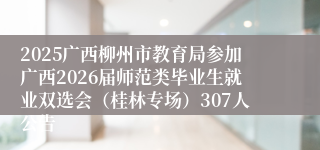 2025广西柳州市教育局参加广西2026届师范类毕业生就业双选会（桂林专场）307人公告