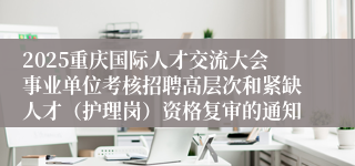 2025重庆国际人才交流大会事业单位考核招聘高层次和紧缺人才（护理岗）资格复审的通知