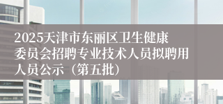 2025天津市东丽区卫生健康委员会招聘专业技术人员拟聘用人员公示(第五批)
