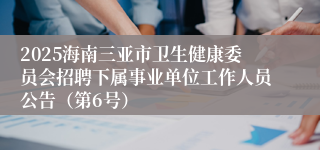 2025海南三亚市卫生健康委员会招聘下属事业单位工作人员公告（第6号）