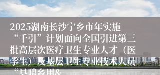 2025湖南长沙宁乡市年实施“千引”计划面向全国引进第三批高层次医疗卫生专业人才（医学生）及基层卫生专业技术人员“县聘乡用&