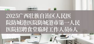 2025广西壮族自治区人民医院防城港医院防城港市第一人民医院招聘食堂临时工作人员6人公告