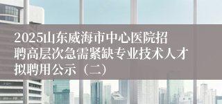 2025山东威海市中心医院招聘高层次急需紧缺专业技术人才拟聘用公示(二)