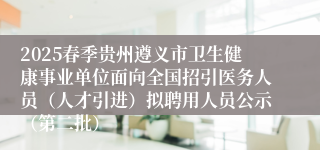 2025春季贵州遵义市卫生健康事业单位面向全国招引医务人员(人才引进)拟聘用人员公示(第二批)