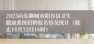 2025山东聊城市阳谷县卫生健康系统招聘报名情况统计(截止11月12日16时)