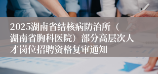 2025湖南省结核病防治所（湖南省胸科医院）部分高层次人才岗位招聘资格复审通知