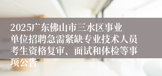 2025广东佛山市三水区事业单位招聘急需紧缺专业技术人员考生资格复审、面试和体检等事项公告