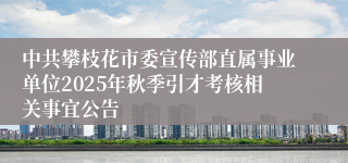 中共攀枝花市委宣传部直属事业单位2025年秋季引才考核相关事宜公告