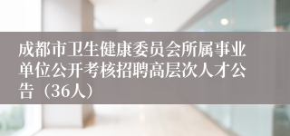 成都市卫生健康委员会所属事业单位公开考核招聘高层次人才公告(36人)