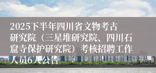 2025下半年四川省文物考古研究院（三星堆研究院、四川石窟寺保护研究院）考核招聘工作人员6人公告