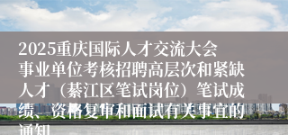 2025重庆国际人才交流大会事业单位考核招聘高层次和紧缺人才(綦江区笔试岗位)笔试成绩、资格复审和面试有关事宜的通知