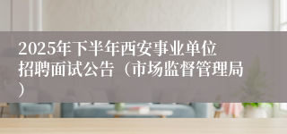 2025年下半年西安事业单位招聘面试公告（市场监督管理局）