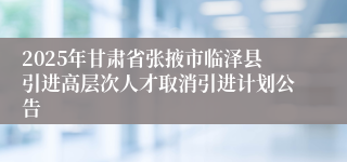 2025年甘肃省张掖市临泽县引进高层次人才取消引进计划公告