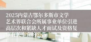 2025内蒙古鄂尔多斯市文学艺术界联合会所属事业单位引进高层次和紧缺人才面试及资格复审有关事宜的公告