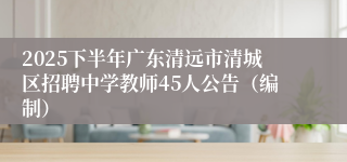 2025下半年广东清远市清城区招聘中学教师45人公告（编制）