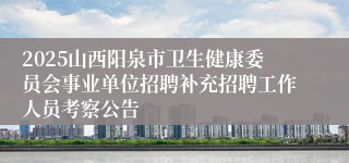 2025山西阳泉市卫生健康委员会事业单位招聘补充招聘工作人员考察公告