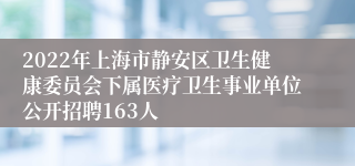 2022年上海市静安区卫生健康委员会下属医疗卫生事业单位公开招聘163人