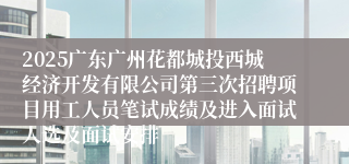 2025广东广州花都城投西城经济开发有限公司第三次招聘项目用工人员笔试成绩及进入面试人选及面试安排