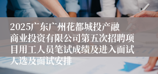 2025广东广州花都城投产融商业投资有限公司第五次招聘项目用工人员笔试成绩及进入面试人选及面试安排