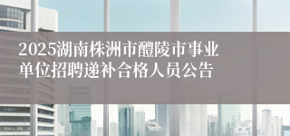 2025湖南株洲市醴陵市事业单位招聘递补合格人员公告
