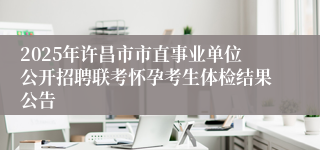 2025年许昌市市直事业单位公开招聘联考怀孕考生体检结果公告