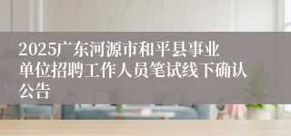 2025广东河源市和平县事业单位招聘工作人员笔试线下确认公告
