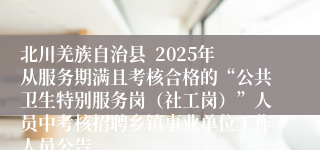 北川羌族自治县  2025年从服务期满且考核合格的“公共卫生特别服务岗（社工岗）”人员中考核招聘乡镇事业单位工作人员公告