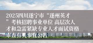 2025四川遂宁市“遂州英才”考核招聘事业单位 高层次人才和急需紧缺专业人才面试资格审查有关事宜公告