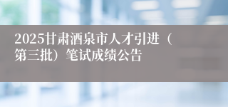 2025甘肃酒泉市人才引进(第三批)笔试成绩公告