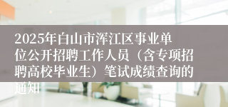 2025年白山市浑江区事业单位公开招聘工作人员(含专项招聘高校毕业生)笔试成绩查询的通知