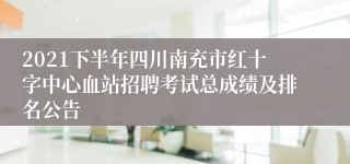2021下半年四川南充市红十字中心血站招聘考试总成绩及排名公告