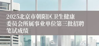 2025北京市朝阳区卫生健康委员会所属事业单位第三批招聘笔试成绩