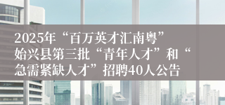2025年“百万英才汇南粤”始兴县第三批“青年人才”和“急需紧缺人才”招聘40人公告
