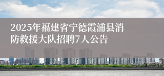 2025年福建省宁德霞浦县消防救援大队招聘7人公告